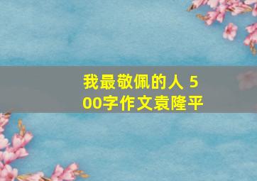 我最敬佩的人 500字作文袁隆平